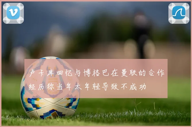 卢卡库回忆与博格巴在曼联的合作经历称当年太年轻导致不成功