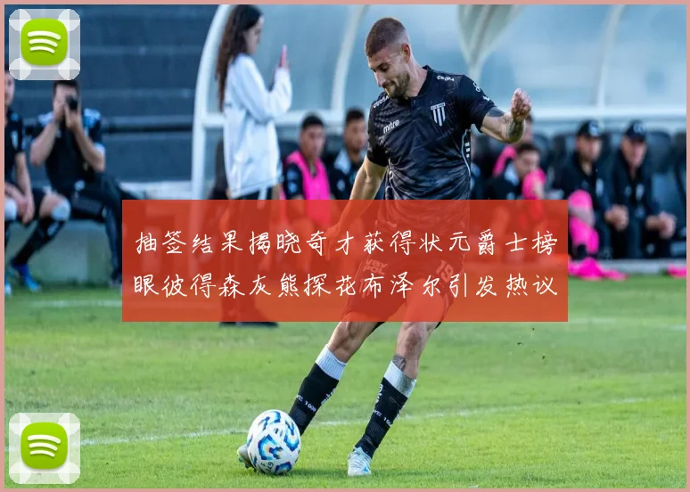 抽签结果揭晓奇才获得状元爵士榜眼彼得森灰熊探花布泽尔引发热议