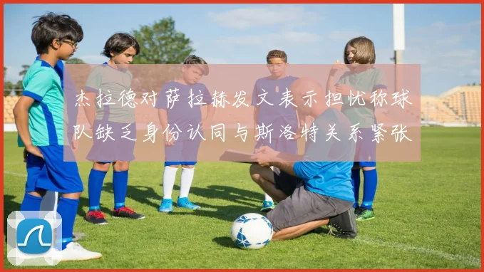 杰拉德对萨拉赫发文表示担忧称球队缺乏身份认同与斯洛特关系紧张