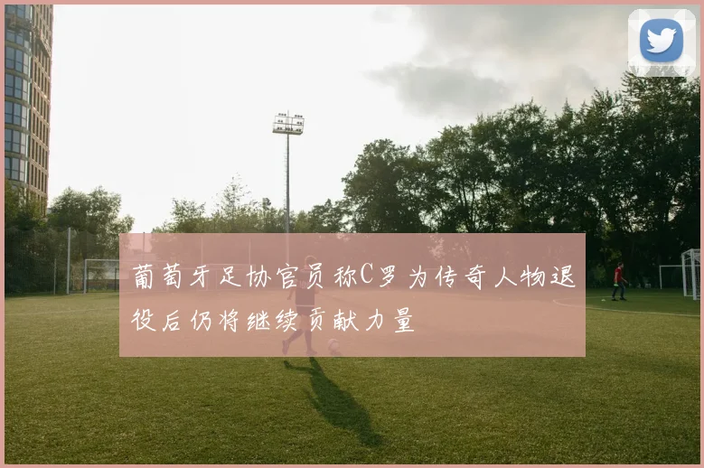 葡萄牙足协官员称C罗为传奇人物退役后仍将继续贡献力量