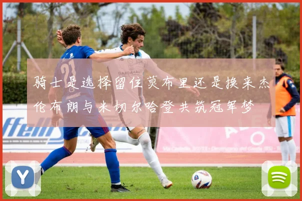 骑士是选择留住莫布里还是换来杰伦布朗与米切尔哈登共筑冠军梦