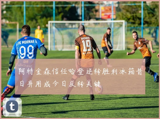 阿特金森信任哈登逆转胜利冰箱昔日弃用成今日反转关键