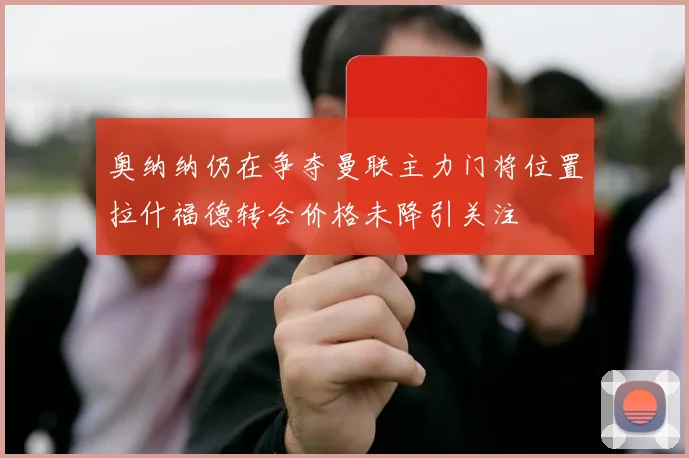 奥纳纳仍在争夺曼联主力门将位置拉什福德转会价格未降引关注