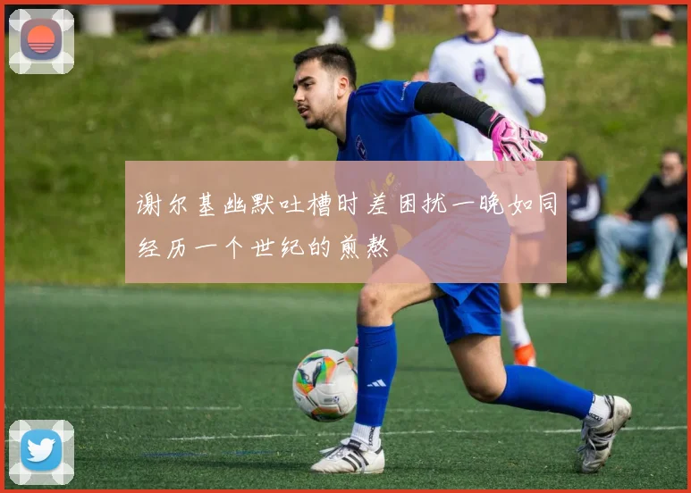 谢尔基幽默吐槽时差困扰一晚如同经历一个世纪的煎熬