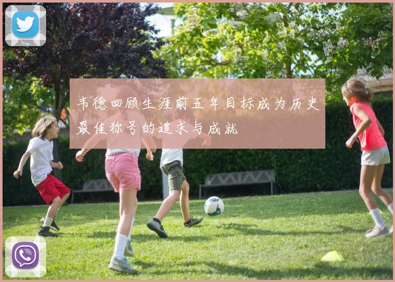 韦德回顾生涯前五年目标成为历史最佳称号的追求与成就