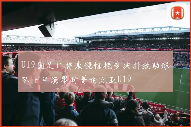 U19国足门将表现惊艳多次扑救助球队上半场零封哥伦比亚U19