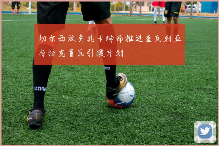 切尔西放弃扎卡转而推进查瓦利亚与拉克鲁瓦引援计划