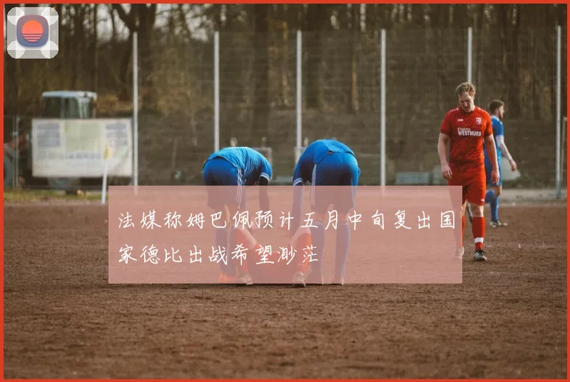 法媒称姆巴佩预计五月中旬复出国家德比出战希望渺茫