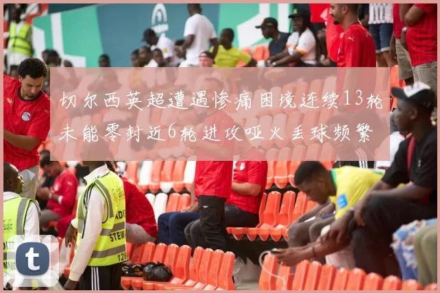 切尔西英超遭遇惨痛困境连续13轮未能零封近6轮进攻哑火丢球频繁