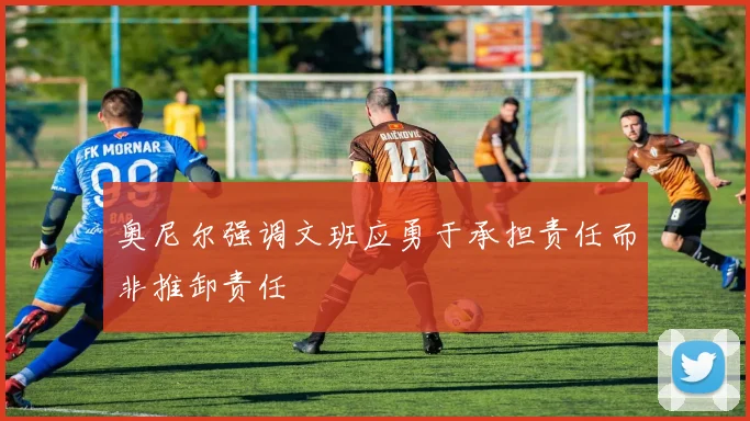 奥尼尔强调文班应勇于承担责任而非推卸责任