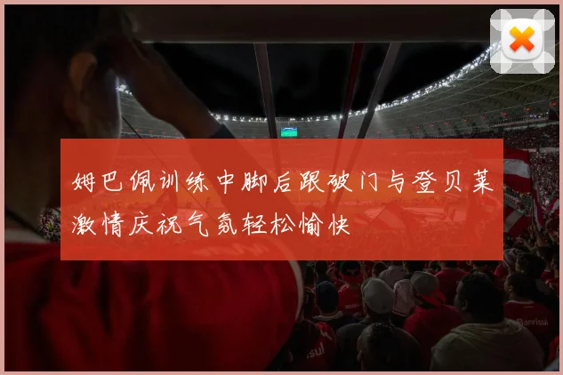 姆巴佩训练中脚后跟破门与登贝莱激情庆祝气氛轻松愉快