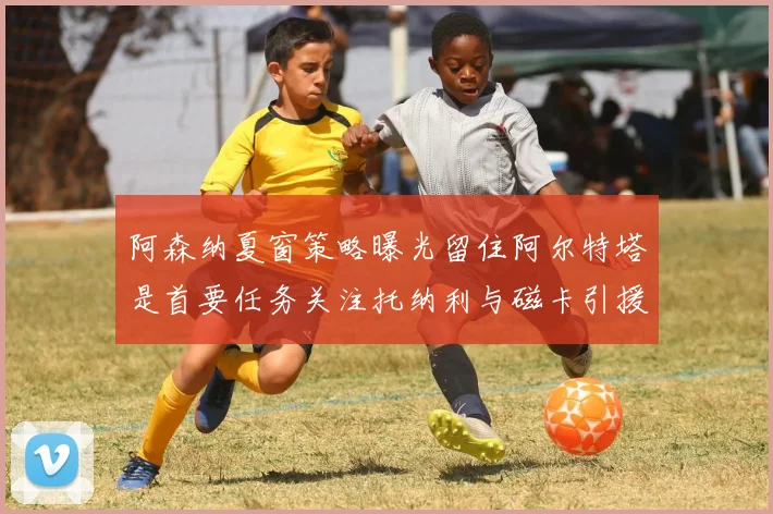 阿森纳夏窗策略曝光留住阿尔特塔是首要任务关注托纳利与磁卡引援动态