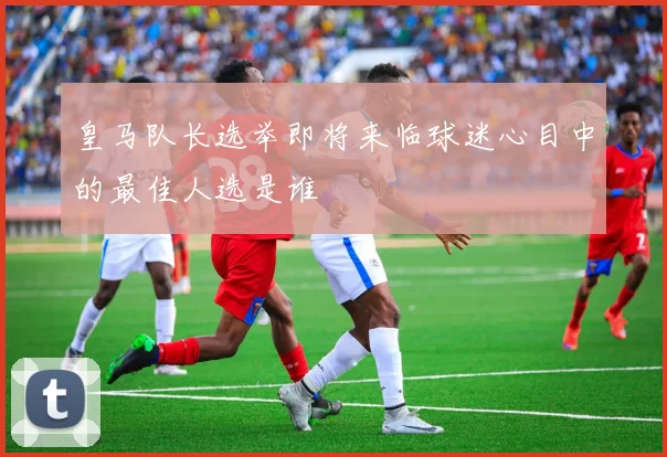 皇马队长选举即将来临球迷心目中的最佳人选是谁